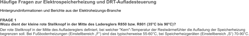 Häufige Fragen zur Elektrospeicherheizung und DRT-Aufladesteuerung  Hintergrundinformationen und Berichte aus der Elektroheizungs-Branche  FRAGE 1 Wozu dient der kleine rote Stellknopf in der Mitte des Ladereglers R850 bzw. R801 (35°C bis 90°C)? Der rote Stellknopf in der Mitte des Aufladereglers definiert, bei welcher "Kern"-Temperatur der Restwärmefühler die Aufladung der Speicherheizung begrenzen soll. Bei Fußbodenheizungen (Einstellbereich „F“) sind das typischerweise 55-60°C, bei Speicherheizgeräten (Einstellbereich „S“) 70-90°C.